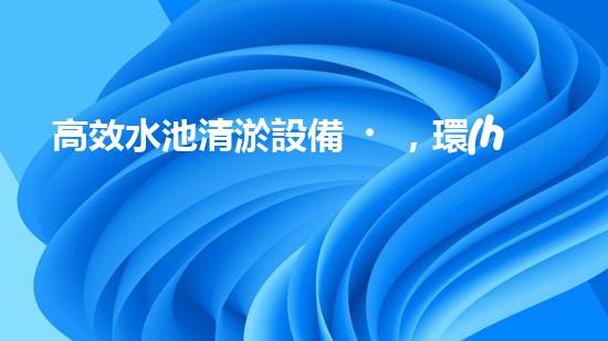 高效水池清淤設備，環(huán)保清潔新選擇！